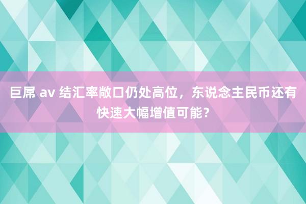 巨屌 av 结汇率敞口仍处高位，东说念主民币还有快速大幅增值可能？