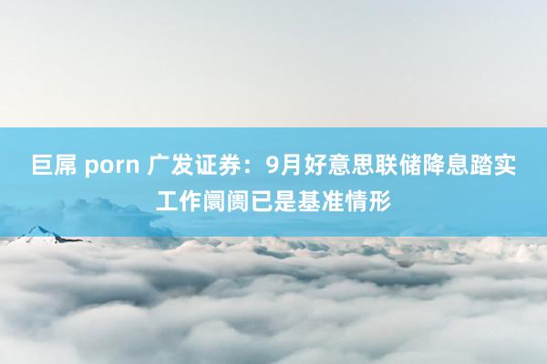 巨屌 porn 广发证券：9月好意思联储降息踏实工作阛阓已是基准情形