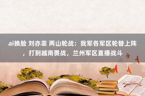 ai换脸 刘亦菲 两山轮战：我军各军区轮替上阵，打到越南畏战，兰州军区直播战斗