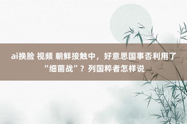 ai换脸 视频 朝鲜接触中，好意思国事否利用了“细菌战”？列国粹者怎样说