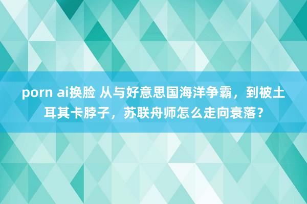 porn ai换脸 从与好意思国海洋争霸，到被土耳其卡脖子，苏联舟师怎么走向衰落？