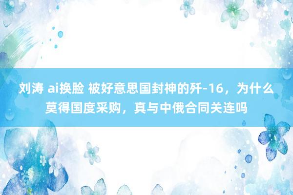 刘涛 ai换脸 被好意思国封神的歼-16，为什么莫得国度采购，真与中俄合同关连吗