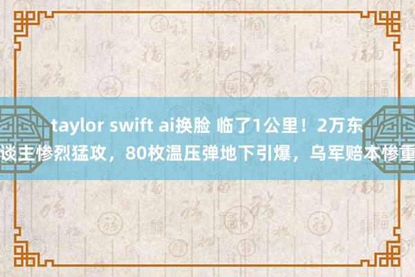 taylor swift ai换脸 临了1公里！2万东谈主惨烈猛攻，80枚温压弹地下引爆，乌军赔本惨重