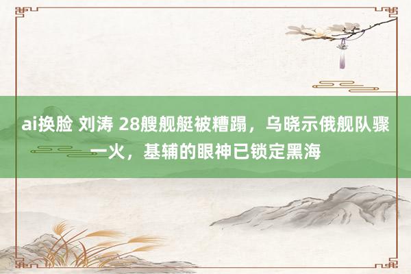 ai换脸 刘涛 28艘舰艇被糟蹋，乌晓示俄舰队骤一火，基辅的眼神已锁定黑海