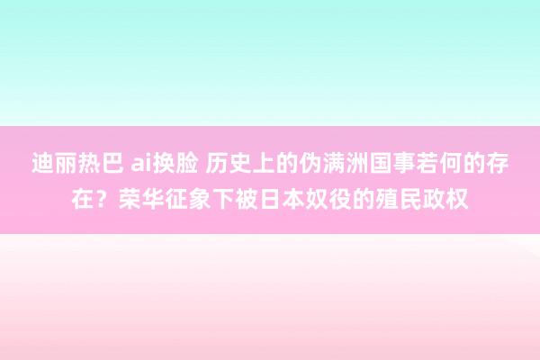 迪丽热巴 ai换脸 历史上的伪满洲国事若何的存在？荣华征象下被日本奴役的殖民政权