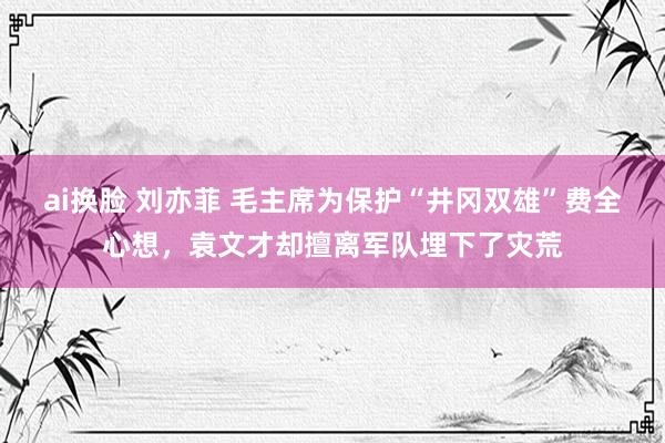 ai换脸 刘亦菲 毛主席为保护“井冈双雄”费全心想，袁文才却擅离军队埋下了灾荒