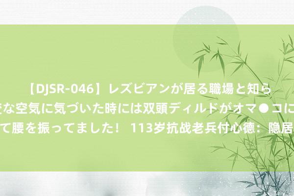 【DJSR-046】レズビアンが居る職場と知らずに来た私（ノンケ） 変な空気に気づいた時には双頭ディルドがオマ●コに挿入されて腰を振ってました！ 113岁抗战老兵付心德：隐居深山60年，一世劳苦不吃酒肉不宴请