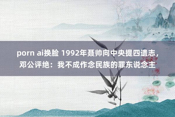 porn ai换脸 1992年聂帅向中央提四遗志，邓公评绝：我不成作念民族的罪东说念主