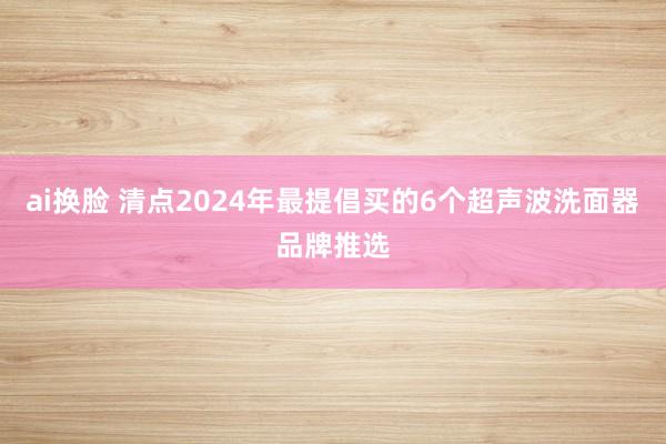 ai换脸 清点2024年最提倡买的6个超声波洗面器品牌推选