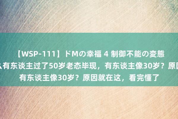 【WSP-111】ドMの幸福 4 制御不能の変態ボディ4時間 为什么有东谈主过了50岁老态毕现，有东谈主像30岁？原因就在这，看完懂了