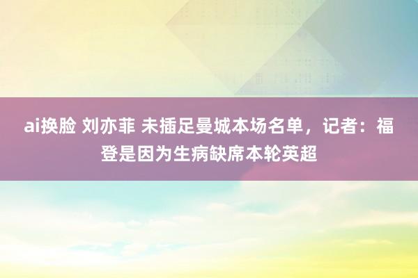 ai换脸 刘亦菲 未插足曼城本场名单，记者：福登是因为生病缺席本轮英超