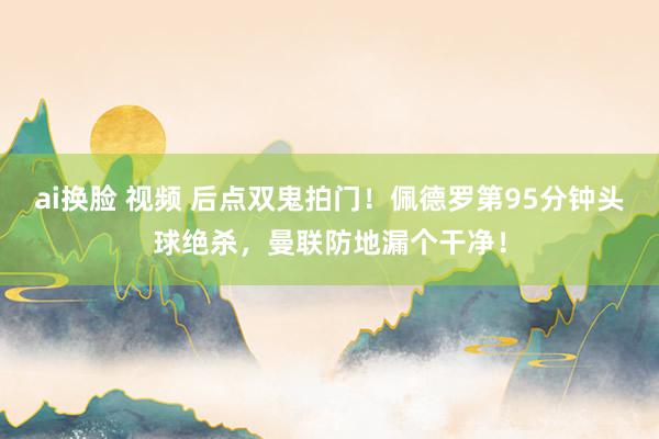 ai换脸 视频 后点双鬼拍门！佩德罗第95分钟头球绝杀，曼联防地漏个干净！