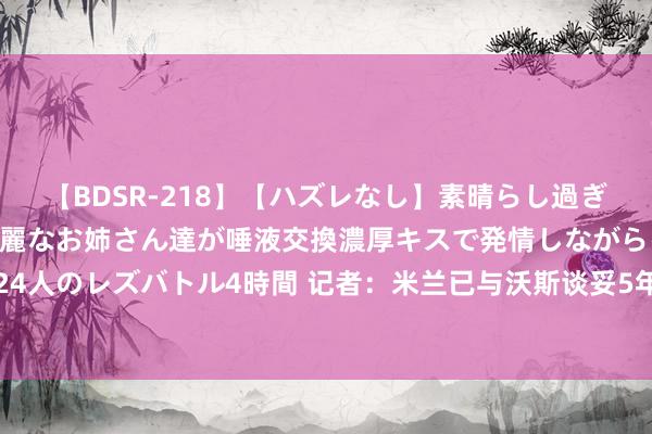 【BDSR-218】【ハズレなし】素晴らし過ぎる美女レズ。 ガチで綺麗なお姉さん達が唾液交換濃厚キスで発情しながらイキまくる！ 24人のレズバトル4時間 记者：米兰已与沃斯谈妥5年合同，正与萨尔茨堡谈20岁时尚图尔科