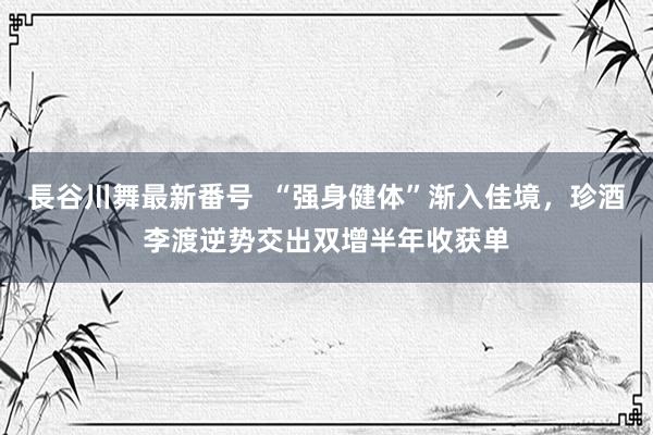 長谷川舞最新番号  “强身健体”渐入佳境，珍酒李渡逆势交出双增半年收获单