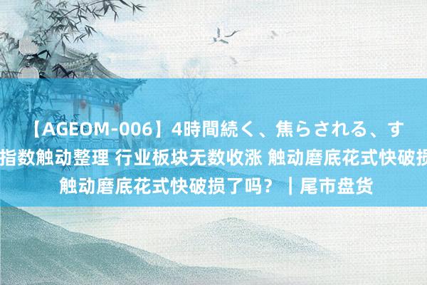 【AGEOM-006】4時間続く、焦らされる、すごい亀頭攻め 三大指数触动整理 行业板块无数收涨 触动磨底花式快破损了吗？｜尾市盘货