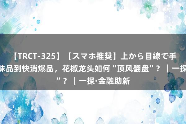 【TRCT-325】【スマホ推奨】上から目線で手コキ 从调味品到快消爆品，花椒龙头如何“顶风翻盘”？｜一探·金融助新