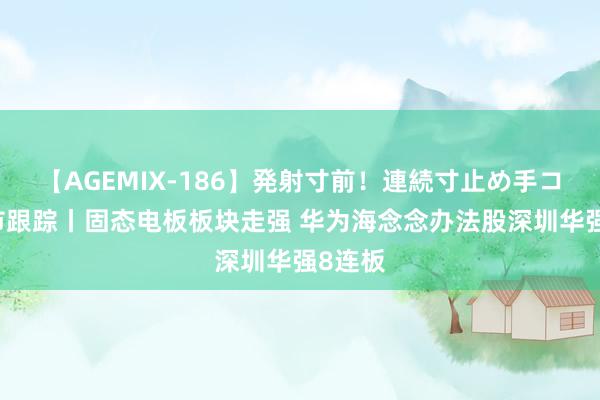 【AGEMIX-186】発射寸前！連続寸止め手コキ 热市跟踪丨固态电板板块走强 华为海念念办法股深圳华强8连板