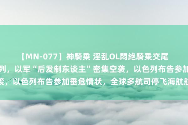 【MN-077】神騎乗 淫乱OL悶絶騎乗交尾 黎真主党大鸿沟进攻以色列，以军“后发制东谈主”密集空袭，以色列布告参加垂危情状，全球多航司停飞海航航班返航