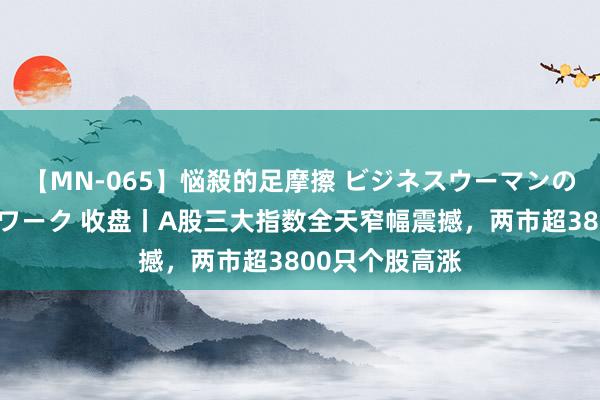 【MN-065】悩殺的足摩擦 ビジネスウーマンの淫らなフットワーク 收盘丨A股三大指数全天窄幅震撼，两市超3800只个股高涨