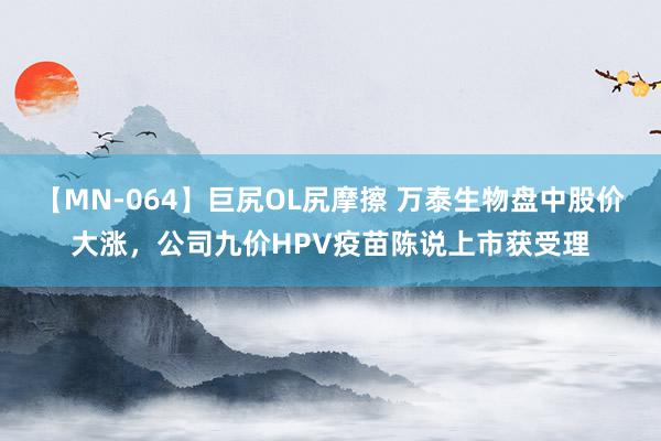 【MN-064】巨尻OL尻摩擦 万泰生物盘中股价大涨，公司九价HPV疫苗陈说上市获受理