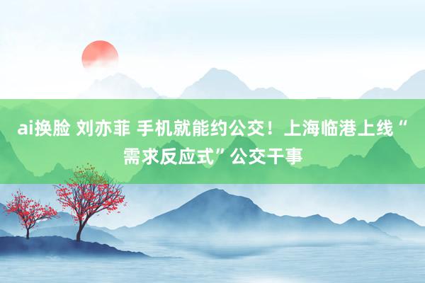 ai换脸 刘亦菲 手机就能约公交！上海临港上线“需求反应式”公交干事