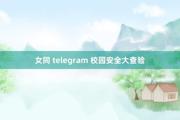 女同 telegram 校园安全大查验