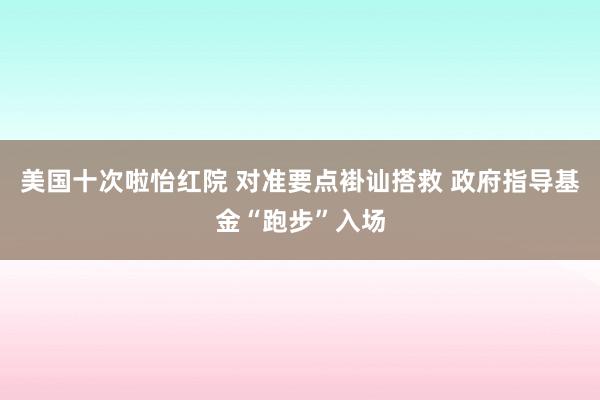 美国十次啦怡红院 对准要点褂讪搭救 政府指导基金“跑步”入场