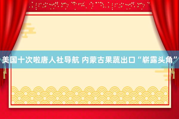 美国十次啦唐人社导航 内蒙古果蔬出口“崭露头角”