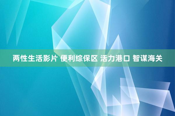 两性生活影片 便利综保区 活力港口 智谋海关