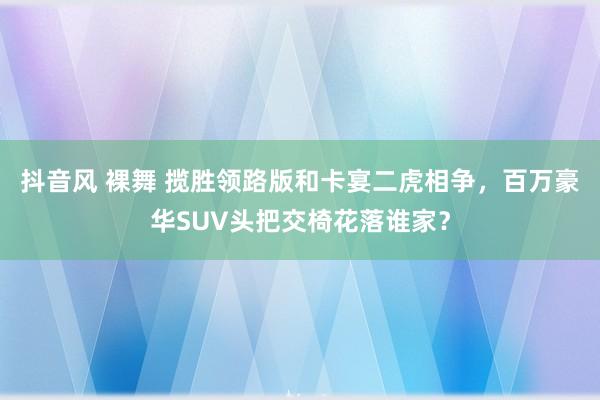 抖音风 裸舞 揽胜领路版和卡宴二虎相争，百万豪华SUV头把交椅花落谁家？