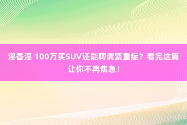 淫香淫 100万买SUV还能聘请繁重症？看完这篇让你不再焦急！