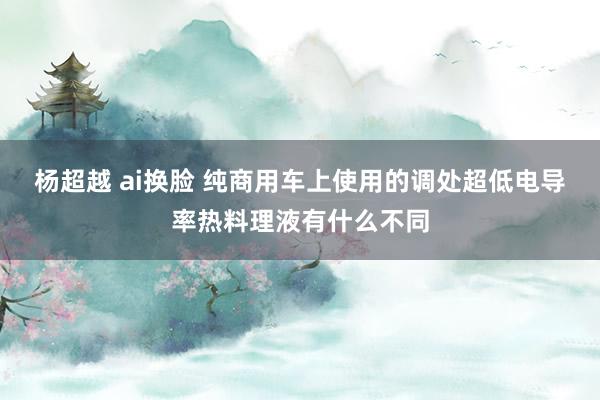 杨超越 ai换脸 纯商用车上使用的调处超低电导率热料理液有什么不同