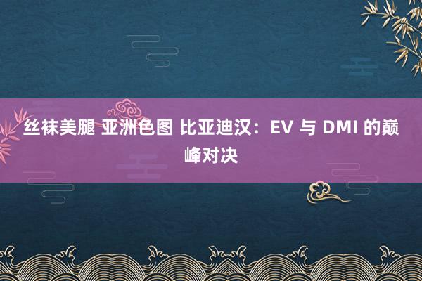 丝袜美腿 亚洲色图 比亚迪汉：EV 与 DMI 的巅峰对决