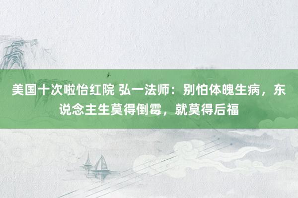 美国十次啦怡红院 弘一法师：别怕体魄生病，东说念主生莫得倒霉，就莫得后福