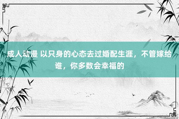 成人动漫 以只身的心态去过婚配生涯，不管嫁给谁，你多数会幸福的