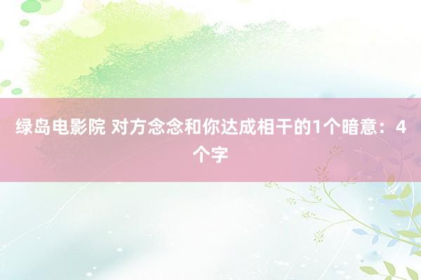 绿岛电影院 对方念念和你达成相干的1个暗意：4个字