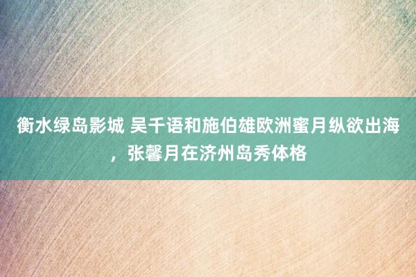 衡水绿岛影城 吴千语和施伯雄欧洲蜜月纵欲出海，张馨月在济州岛秀体格