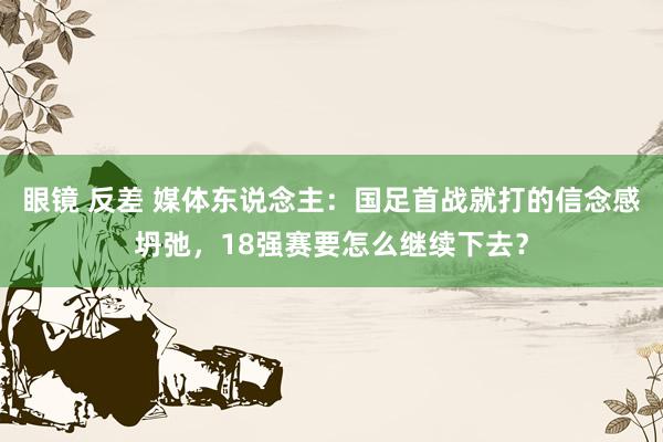 眼镜 反差 媒体东说念主：国足首战就打的信念感坍弛，18强赛要怎么继续下去？