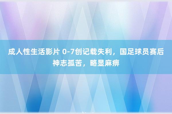 成人性生活影片 0-7创记载失利，国足球员赛后神志孤苦，<a href=