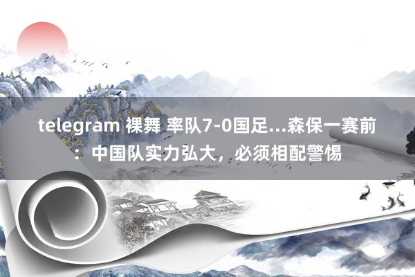 telegram 裸舞 率队7-0国足...森保一赛前：中国队实力弘大，必须相配警惕