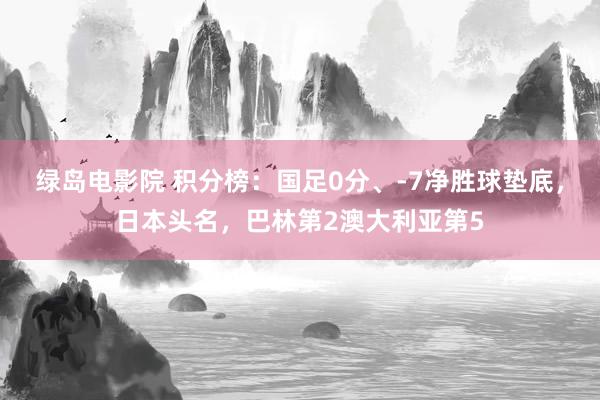 绿岛电影院 积分榜：国足0分、-7净胜球垫底，日本头名，巴林第2澳大利亚第5