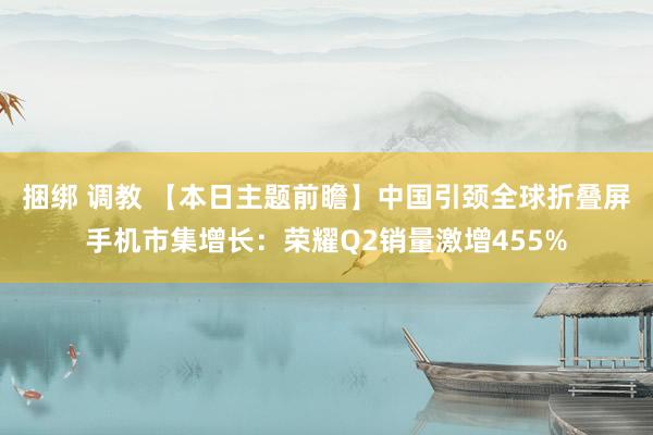 捆绑 调教 【本日主题前瞻】中国引颈全球折叠屏手机市集增长：荣耀Q2销量激增455%