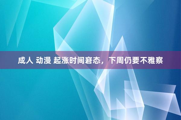 成人 动漫 起涨时间窘态，下周仍要不雅察