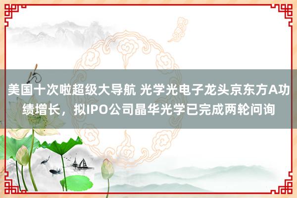 美国十次啦超级大导航 光学光电子龙头京东方A功绩增长，拟IPO公司晶华光学已完成两轮问询