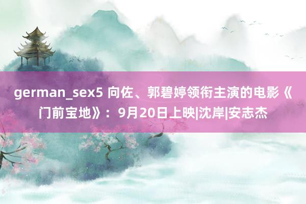 german_sex5 向佐、郭碧婷领衔主演的电影《门前宝地》：9月20日上映|沈岸|安志杰