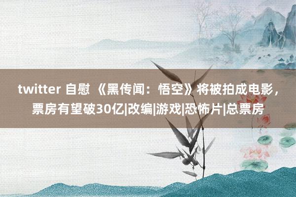 twitter 自慰 《黑传闻：悟空》将被拍成电影，票房有望破30亿|改编|游戏|恐怖片|总票房