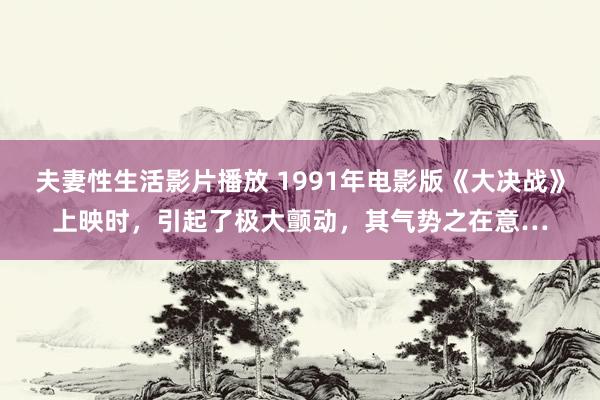 夫妻性生活影片播放 1991年电影版《大决战》上映时，引起了极大颤动，其气势之在意…