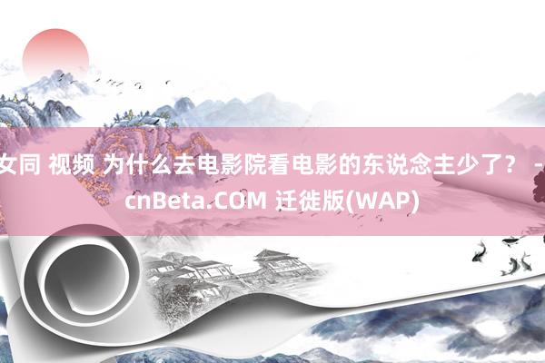 女同 视频 为什么去电影院看电影的东说念主少了？ - cnBeta.COM 迁徙版(WAP)