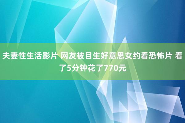 夫妻性生活影片 网友被目生好意思女约看恐怖片 看了5分钟花了770元