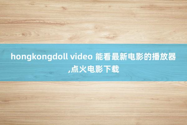 hongkongdoll video 能看最新电影的播放器，点火电影下载